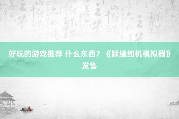 好玩的游戏推荐 什么东西？《踩缝纫机模拟器》发售