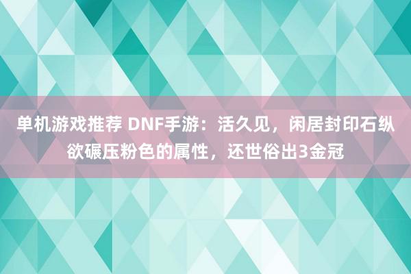 单机游戏推荐 DNF手游：活久见，闲居封印石纵欲碾压粉色的属性，还世俗出3金冠