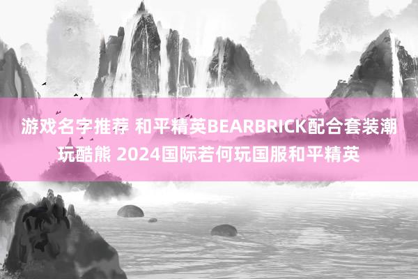 游戏名字推荐 和平精英BEARBRICK配合套装潮玩酷熊 2024国际若何玩国服和平精英