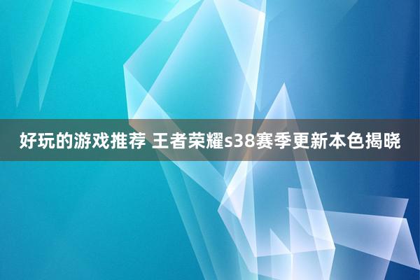 好玩的游戏推荐 王者荣耀s38赛季更新本色揭晓