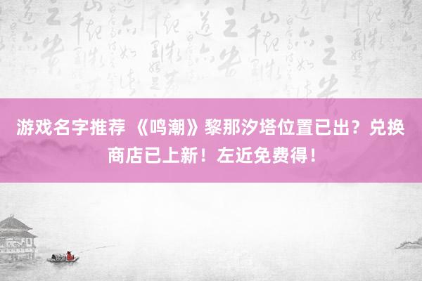 游戏名字推荐 《鸣潮》黎那汐塔位置已出？兑换商店已上新！左近免费得！