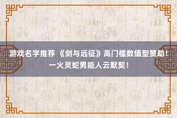 游戏名字推荐 《剑与远征》高门槛数值型赞助！一火灵蛇男能人云默契！