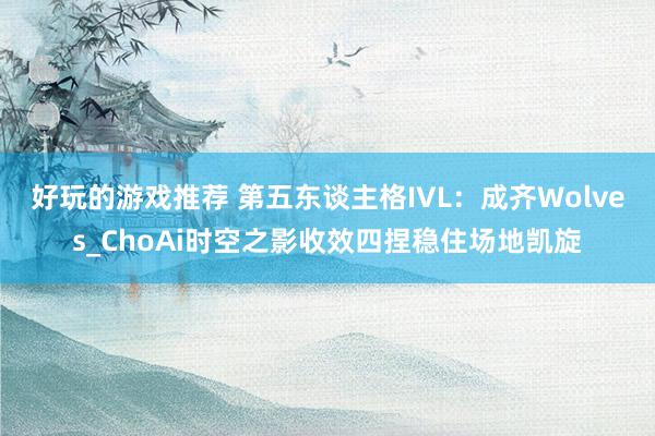 好玩的游戏推荐 第五东谈主格IVL：成齐Wolves_ChoAi时空之影收效四捏稳住场地凯旋