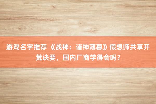 游戏名字推荐 《战神：诸神薄暮》假想师共享开荒诀要，国内厂商学得会吗？