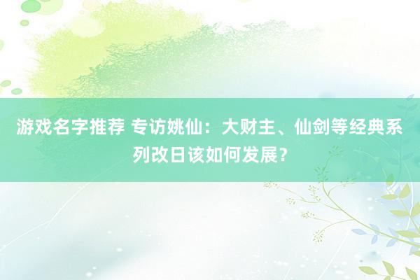 游戏名字推荐 专访姚仙：大财主、仙剑等经典系列改日该如何发展？