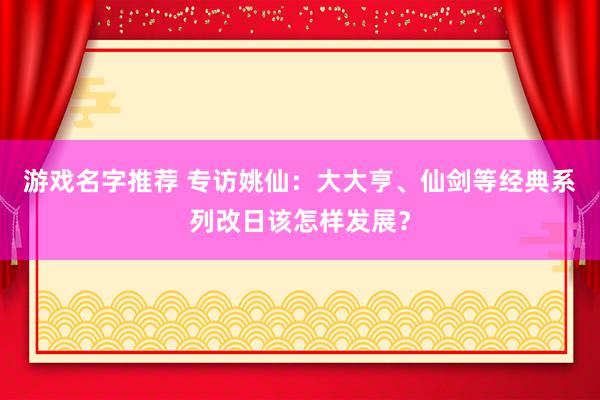 游戏名字推荐 专访姚仙：大大亨、仙剑等经典系列改日该怎样发展？