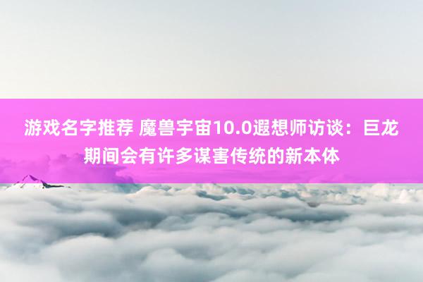 游戏名字推荐 魔兽宇宙10.0遐想师访谈：巨龙期间会有许多谋害传统的新本体