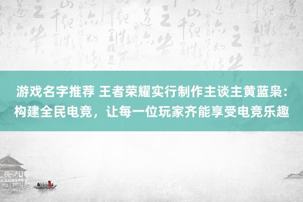 游戏名字推荐 王者荣耀实行制作主谈主黄蓝枭：构建全民电竞，让每一位玩家齐能享受电竞乐趣