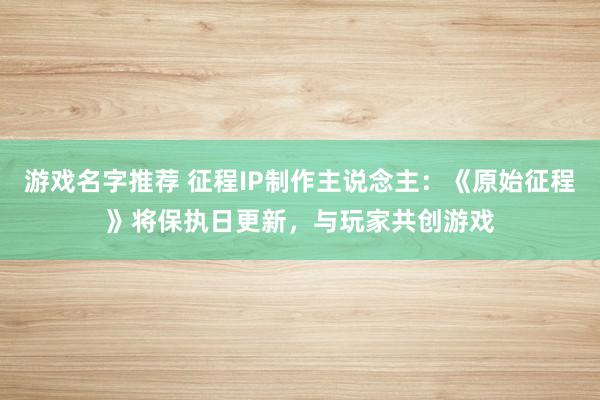 游戏名字推荐 征程IP制作主说念主：《原始征程》将保执日更新，与玩家共创游戏