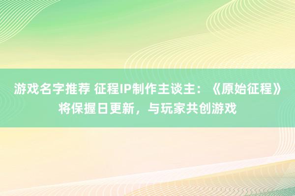 游戏名字推荐 征程IP制作主谈主：《原始征程》将保握日更新，与玩家共创游戏