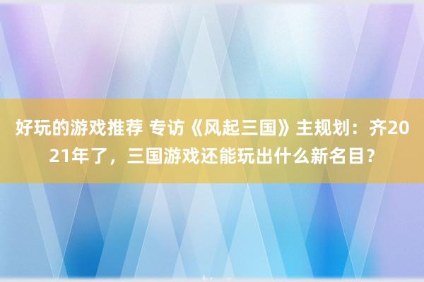 好玩的游戏推荐 专访《风起三国》主规划：齐2021年了，三国游戏还能玩出什么新名目？