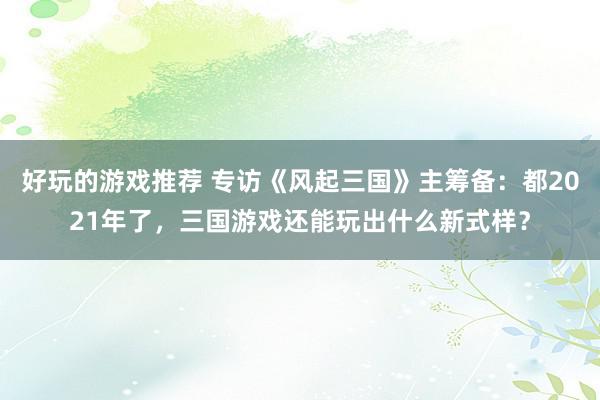 好玩的游戏推荐 专访《风起三国》主筹备：都2021年了，三国游戏还能玩出什么新式样？