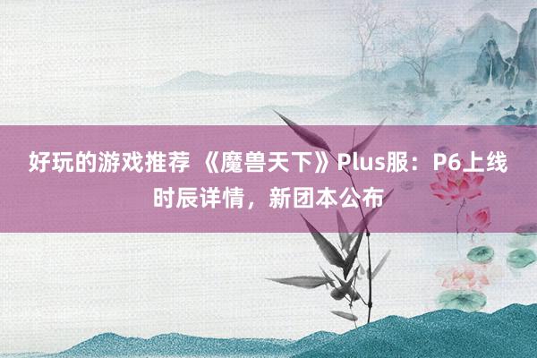 好玩的游戏推荐 《魔兽天下》Plus服：P6上线时辰详情，新团本公布