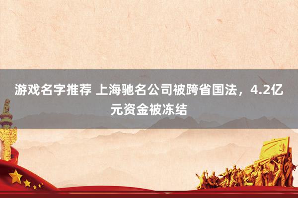 游戏名字推荐 上海驰名公司被跨省国法，4.2亿元资金被冻结