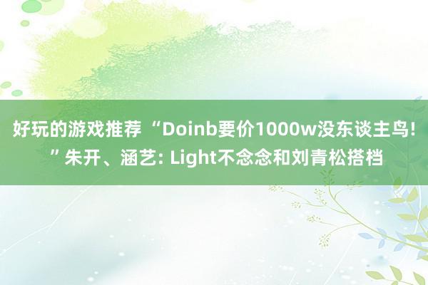 好玩的游戏推荐 “Doinb要价1000w没东谈主鸟! ”朱开、涵艺: Light不念念和刘青松搭档