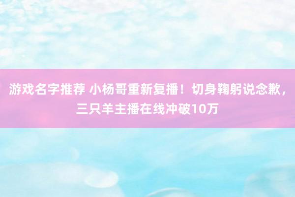 游戏名字推荐 小杨哥重新复播！切身鞠躬说念歉，三只羊主播在线冲破10万