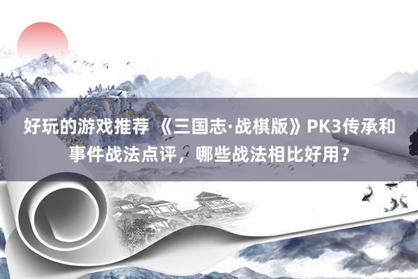 好玩的游戏推荐 《三国志·战棋版》PK3传承和事件战法点评，哪些战法相比好用？