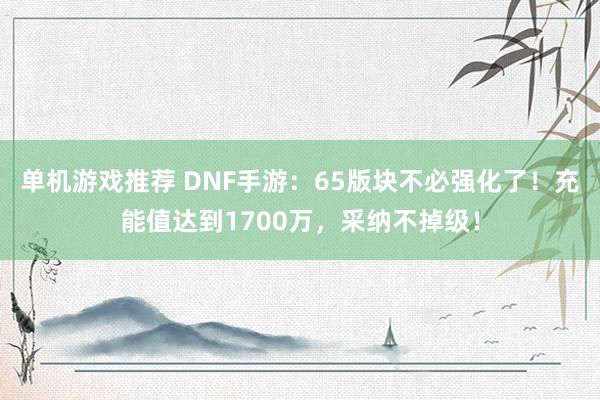 单机游戏推荐 DNF手游：65版块不必强化了！充能值达到1700万，采纳不掉级！