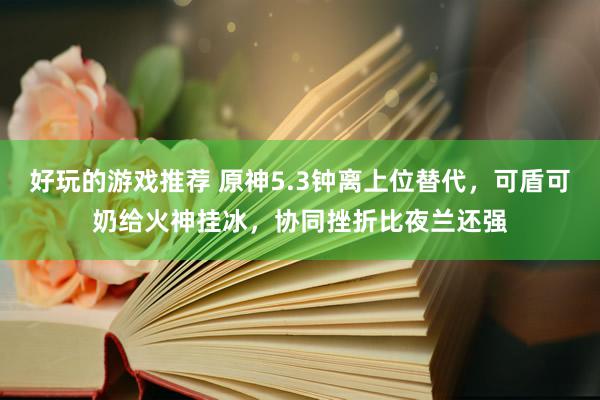 好玩的游戏推荐 原神5.3钟离上位替代，可盾可奶给火神挂冰，协同挫折比夜兰还强