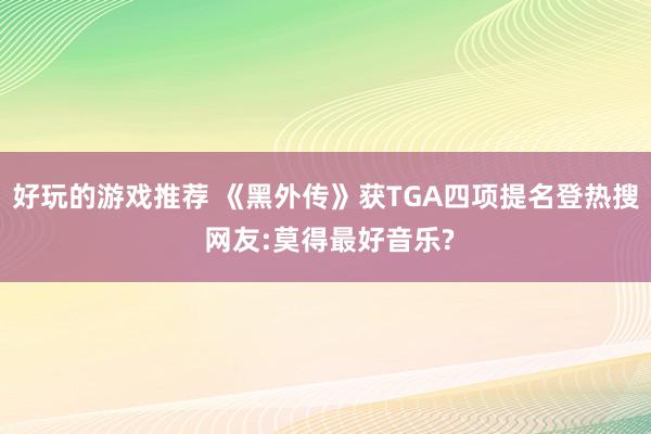 好玩的游戏推荐 《黑外传》获TGA四项提名登热搜 网友:莫得最好音乐?