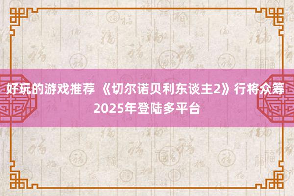 好玩的游戏推荐 《切尔诺贝利东谈主2》行将众筹 2025年登陆多平台