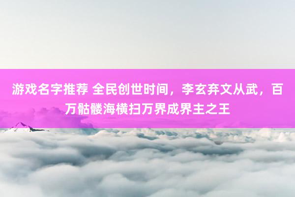 游戏名字推荐 全民创世时间，李玄弃文从武，百万骷髅海横扫万界成界主之王