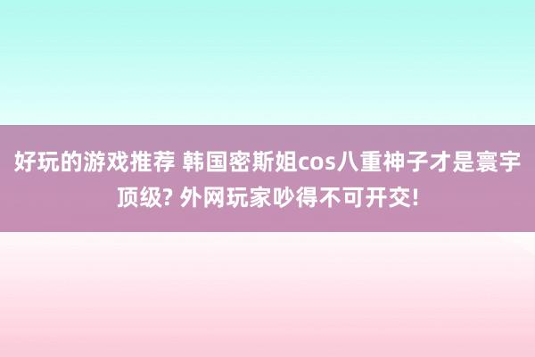 好玩的游戏推荐 韩国密斯姐cos八重神子才是寰宇顶级? 外网玩家吵得不可开交!