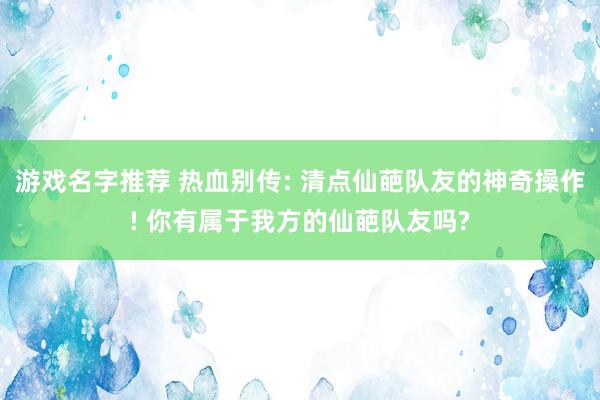 游戏名字推荐 热血别传: 清点仙葩队友的神奇操作! 你有属于我方的仙葩队友吗?