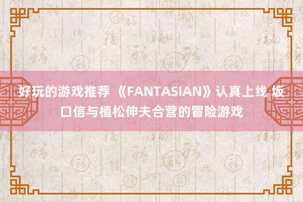 好玩的游戏推荐 《FANTASIAN》认真上线 坂口信与植松伸夫合营的冒险游戏