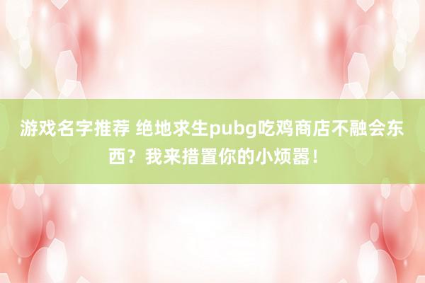 游戏名字推荐 绝地求生pubg吃鸡商店不融会东西？我来措置你的小烦嚣！