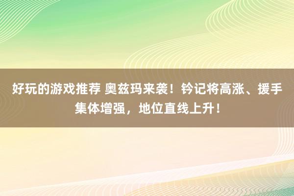 好玩的游戏推荐 奥兹玛来袭！钤记将高涨、援手集体增强，地位直线上升！