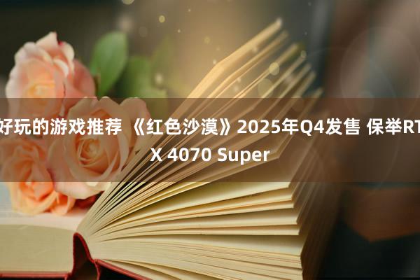 好玩的游戏推荐 《红色沙漠》2025年Q4发售 保举RTX 4070 Super