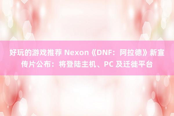 好玩的游戏推荐 Nexon《DNF：阿拉德》新宣传片公布：将登陆主机、PC 及迁徙平台