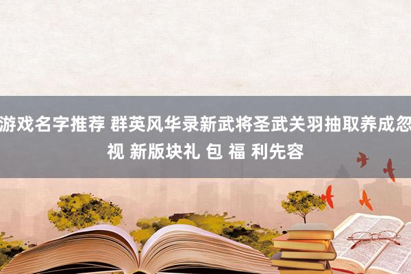 游戏名字推荐 群英风华录新武将圣武关羽抽取养成忽视 新版块礼 包 福 利先容