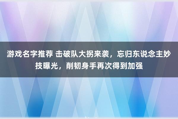 游戏名字推荐 击破队大拐来袭，忘归东说念主妙技曝光，削韧身手再次得到加强