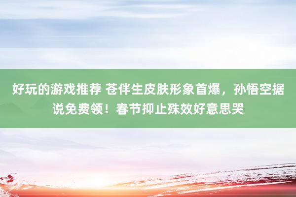 好玩的游戏推荐 苍伴生皮肤形象首爆，孙悟空据说免费领！春节抑止殊效好意思哭