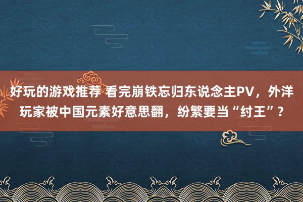 好玩的游戏推荐 看完崩铁忘归东说念主PV，外洋玩家被中国元素好意思翻，纷繁要当“纣王”？