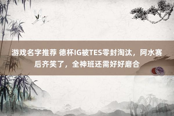 游戏名字推荐 德杯IG被TES零封淘汰，阿水赛后齐笑了，全神班还需好好磨合