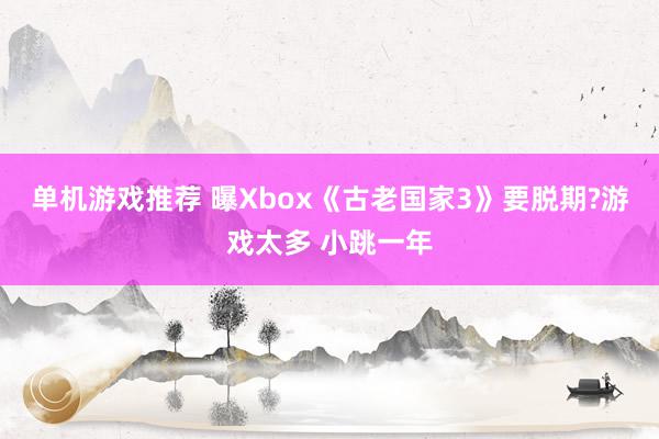 单机游戏推荐 曝Xbox《古老国家3》要脱期?游戏太多 小跳一年