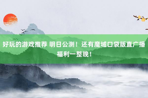 好玩的游戏推荐 明日公测！还有魔域口袋版直广播福利一整晚！