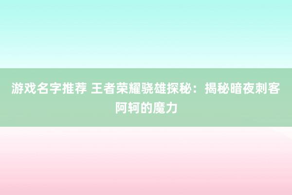 游戏名字推荐 王者荣耀骁雄探秘：揭秘暗夜刺客阿轲的魔力