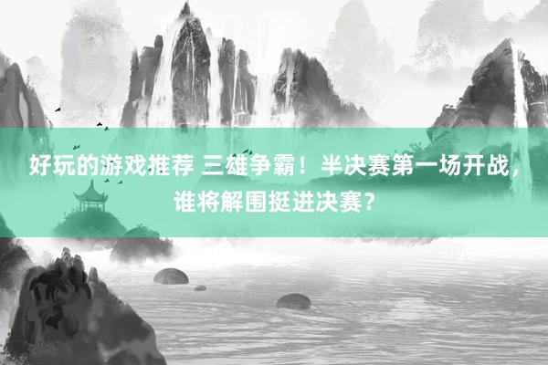 好玩的游戏推荐 三雄争霸！半决赛第一场开战，谁将解围挺进决赛？