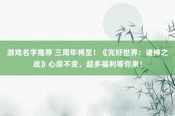 游戏名字推荐 三周年将至！《完好世界：诸神之战》心扉不变，超多福利等你来！