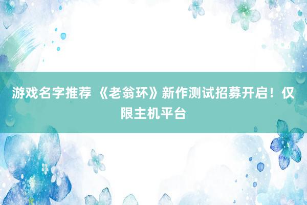 游戏名字推荐 《老翁环》新作测试招募开启！仅限主机平台