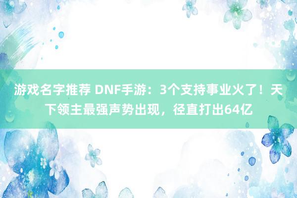 游戏名字推荐 DNF手游：3个支持事业火了！天下领主最强声势出现，径直打出64亿