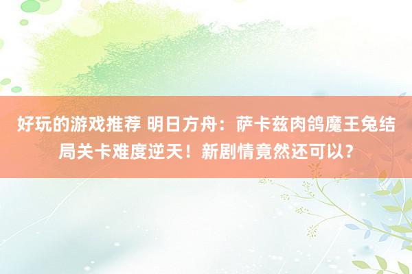 好玩的游戏推荐 明日方舟：萨卡兹肉鸽魔王兔结局关卡难度逆天！新剧情竟然还可以？