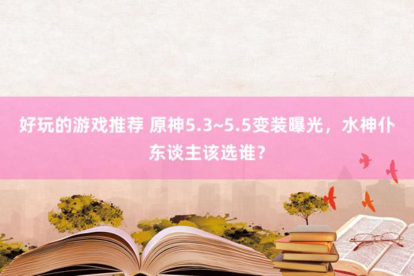 好玩的游戏推荐 原神5.3~5.5变装曝光，水神仆东谈主该选谁？