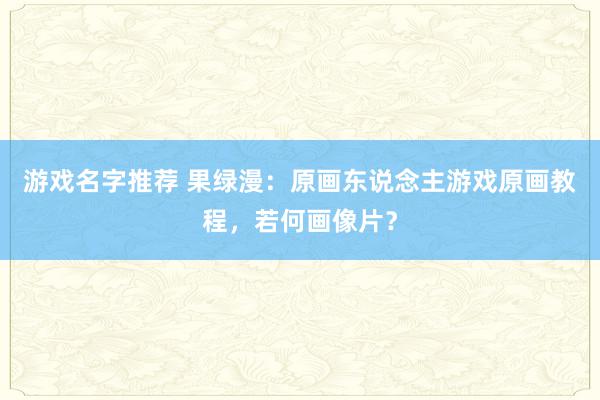 游戏名字推荐 果绿漫：原画东说念主游戏原画教程，若何画像片？