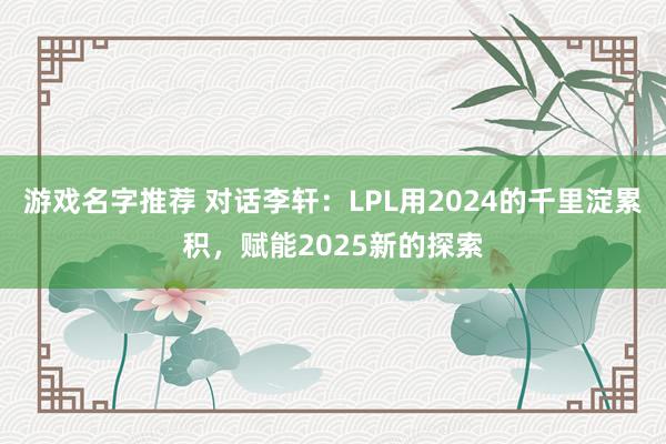 游戏名字推荐 对话李轩：LPL用2024的千里淀累积，赋能2025新的探索