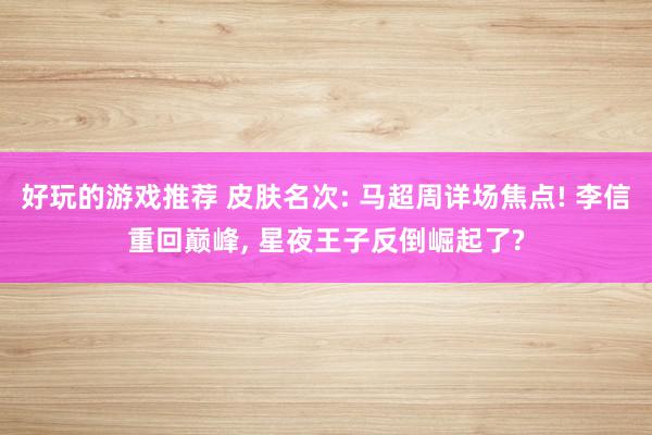 好玩的游戏推荐 皮肤名次: 马超周详场焦点! 李信重回巅峰, 星夜王子反倒崛起了?